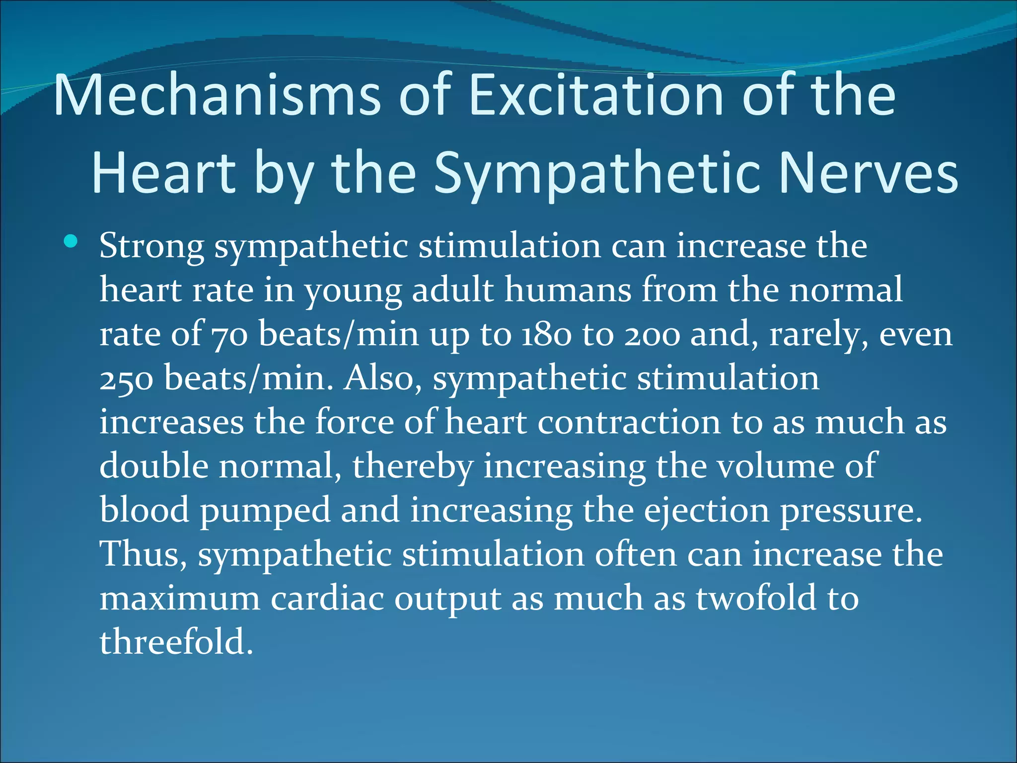 Mechanisms of Excitation of the
 Heart by the Sympathetic Nerves
 Strong sympathetic stimulation can increase the
  heart rate in young adult humans from the normal
  rate of 70 beats/min up to 180 to 200 and, rarely, even
  250 beats/min. Also, sympathetic stimulation
  increases the force of heart contraction to as much as
  double normal, thereby increasing the volume of
  blood pumped and increasing the ejection pressure.
  Thus, sympathetic stimulation often can increase the
  maximum cardiac output as much as twofold to
  threefold.
 