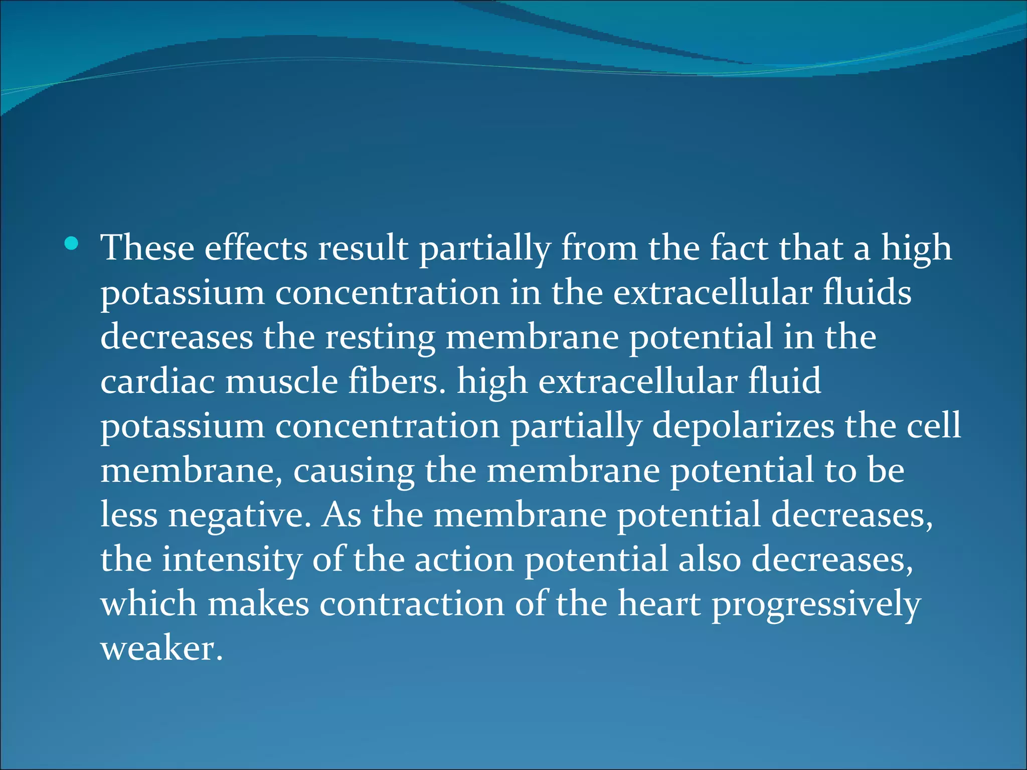  These effects result partially from the fact that a high
  potassium concentration in the extracellular fluids
  decreases the resting membrane potential in the
  cardiac muscle fibers. high extracellular fluid
  potassium concentration partially depolarizes the cell
  membrane, causing the membrane potential to be
  less negative. As the membrane potential decreases,
  the intensity of the action potential also decreases,
  which makes contraction of the heart progressively
  weaker.
 