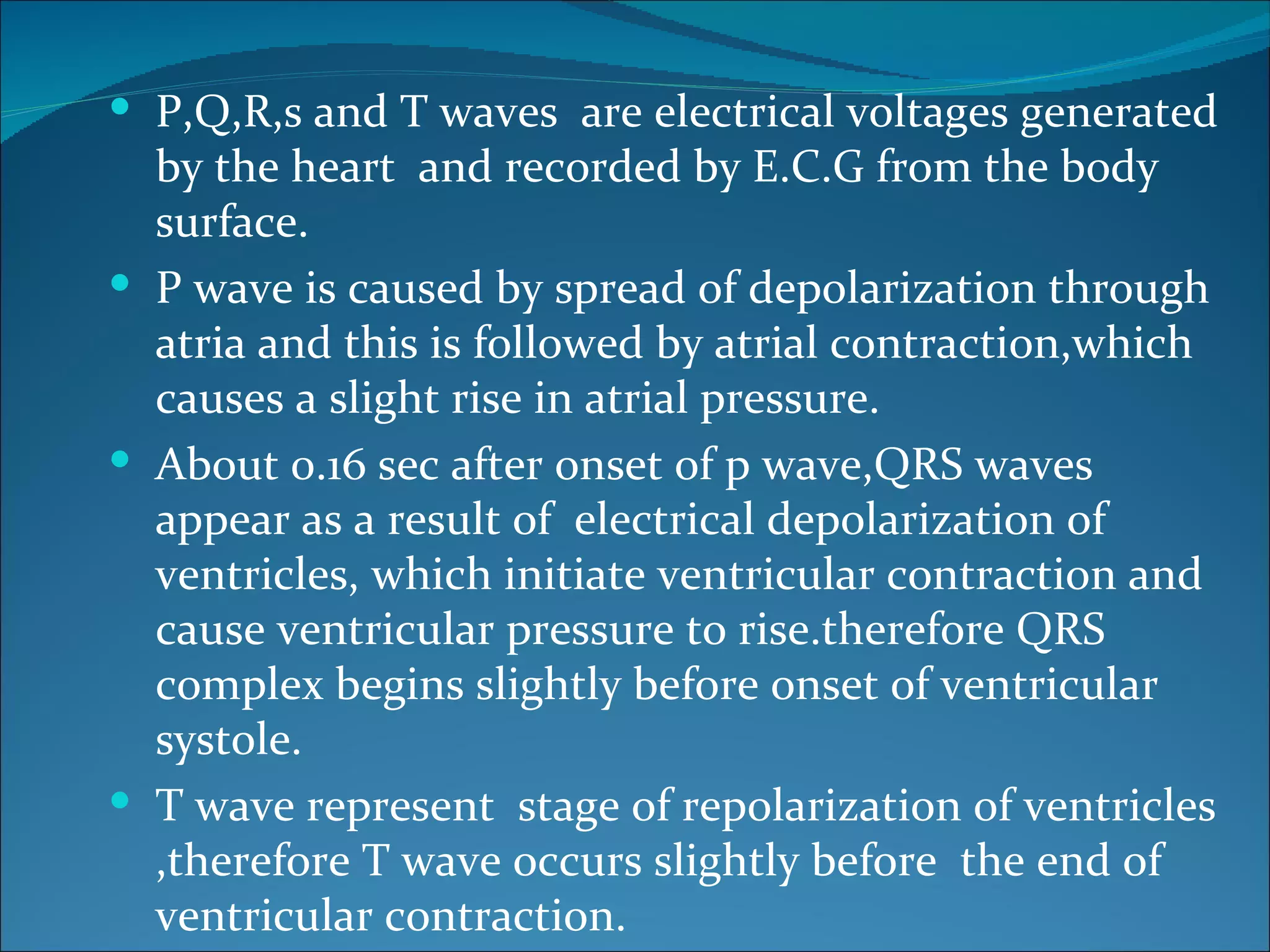  P,Q,R,s and T waves are electrical voltages generated
  by the heart and recorded by E.C.G from the body
  surface.
 P wave is caused by spread of depolarization through
  atria and this is followed by atrial contraction,which
  causes a slight rise in atrial pressure.
 About 0.16 sec after onset of p wave,QRS waves
  appear as a result of electrical depolarization of
  ventricles, which initiate ventricular contraction and
  cause ventricular pressure to rise.therefore QRS
  complex begins slightly before onset of ventricular
  systole.
 T wave represent stage of repolarization of ventricles
  ,therefore T wave occurs slightly before the end of
  ventricular contraction.
 