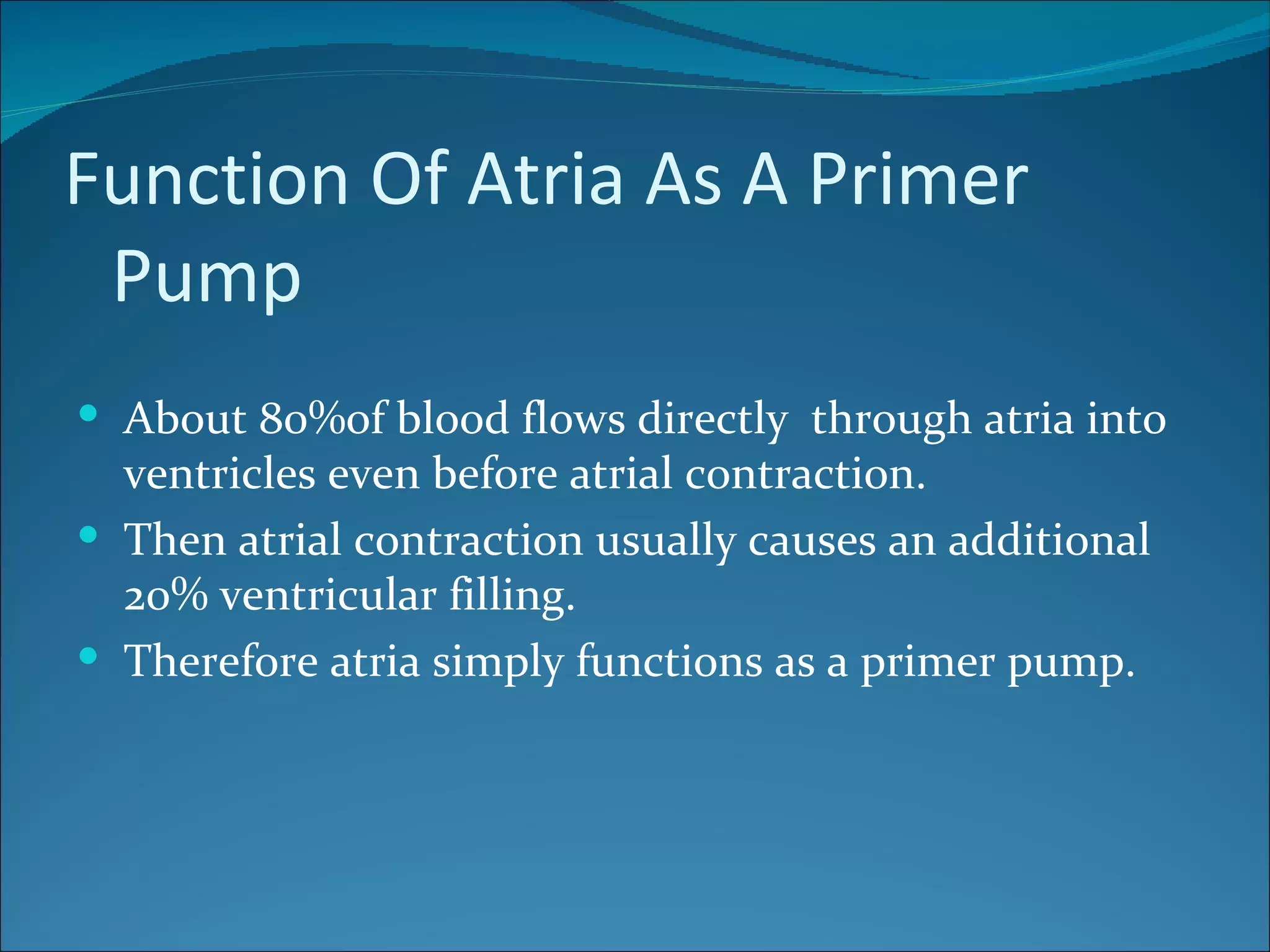 Function Of Atria As A Primer
 Pump
 About 80%of blood flows directly through atria into
  ventricles even before atrial contraction.
 Then atrial contraction usually causes an additional
  20% ventricular filling.
 Therefore atria simply functions as a primer pump.
 