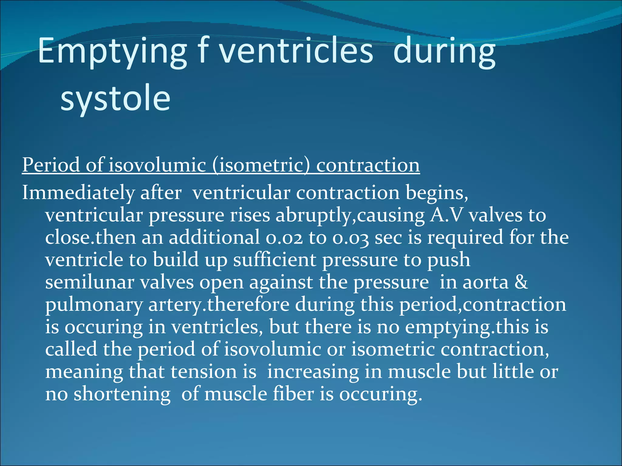 Emptying f ventricles during
  systole
Period of isovolumic (isometric) contraction
Immediately after ventricular contraction begins,
  ventricular pressure rises abruptly,causing A.V valves to
  close.then an additional 0.02 to 0.03 sec is required for the
  ventricle to build up sufficient pressure to push
  semilunar valves open against the pressure in aorta &
  pulmonary artery.therefore during this period,contraction
  is occuring in ventricles, but there is no emptying.this is
  called the period of isovolumic or isometric contraction,
  meaning that tension is increasing in muscle but little or
  no shortening of muscle fiber is occuring.
 