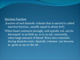 Ejection Fraction
fraction of end diastolic volume that is ejected is called
  ejection fraction., usually equal to about 60%
When heart contracts strongly, end systolic vol. can be
  decreased to as little as 10 to 20 ml. conversely,
  when large amount of blood flows into ventricles
  during diastole,ventr. diastolic volumes can become
  as great as 150 to 180 ml .
 