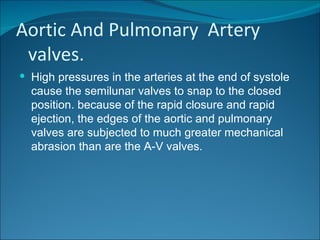 Aortic And Pulmonary Artery
 valves.
 High pressures in the arteries at the end of systole
  cause the semilunar valves to snap to the closed
  position. because of the rapid closure and rapid
  ejection, the edges of the aortic and pulmonary
  valves are subjected to much greater mechanical
  abrasion than are the A-V valves.
 