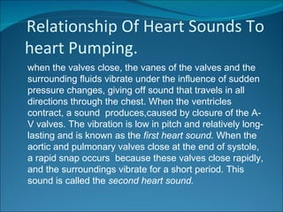 Relationship Of Heart Sounds To
heart Pumping.
when the valves close, the vanes of the valves and the
surrounding fluids vibrate under the influence of sudden
pressure changes, giving off sound that travels in all
directions through the chest. When the ventricles
contract, a sound produces,caused by closure of the A-
V valves. The vibration is low in pitch and relatively long-
lasting and is known as the first heart sound. When the
aortic and pulmonary valves close at the end of systole,
a rapid snap occurs because these valves close rapidly,
and the surroundings vibrate for a short period. This
sound is called the second heart sound.
 
