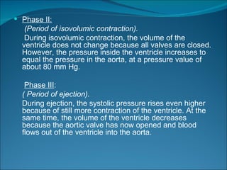  Phase II:
   (Period of isovolumic contraction).
   During isovolumic contraction, the volume of the
  ventricle does not change because all valves are closed.
  However, the pressure inside the ventricle increases to
  equal the pressure in the aorta, at a pressure value of
  about 80 mm Hg.

   Phase III:
  ( Period of ejection).
  During ejection, the systolic pressure rises even higher
  because of still more contraction of the ventricle. At the
  same time, the volume of the ventricle decreases
  because the aortic valve has now opened and blood
  flows out of the ventricle into the aorta.
 