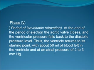 Phase IV:
( Period of isovolumic relaxation). At the end of
the period of ejection the aortic valve closes, and
the ventricular pressure falls back to the diastolic
pressure level. Thus, the ventricle returns to its
starting point, with about 50 ml of blood left in
the ventricle and at an atrial pressure of 2 to 3
mm Hg.
 