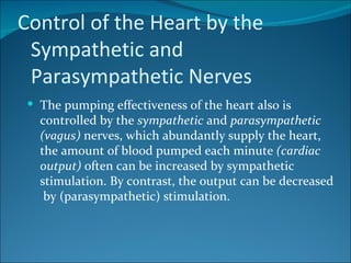 Control of the Heart by the
 Sympathetic and
 Parasympathetic Nerves
  The pumping effectiveness of the heart also is
   controlled by the sympathetic and parasympathetic
   (vagus) nerves, which abundantly supply the heart,
   the amount of blood pumped each minute (cardiac
   output) often can be increased by sympathetic
   stimulation. By contrast, the output can be decreased
    by (parasympathetic) stimulation.
 