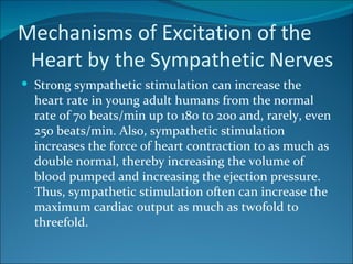 Mechanisms of Excitation of the
 Heart by the Sympathetic Nerves
 Strong sympathetic stimulation can increase the
  heart rate in young adult humans from the normal
  rate of 70 beats/min up to 180 to 200 and, rarely, even
  250 beats/min. Also, sympathetic stimulation
  increases the force of heart contraction to as much as
  double normal, thereby increasing the volume of
  blood pumped and increasing the ejection pressure.
  Thus, sympathetic stimulation often can increase the
  maximum cardiac output as much as twofold to
  threefold.
 
