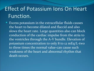 Effect of Potassium Ions On Heart
 Function.
 Excess potassium in the extracellular fluids causes
  the heart to become dilated and flaccid and also
  slows the heart rate. Large quantities also can block
  conduction of the cardiac impulse from the atria to
  the ventricles through the A-V bundle. Elevation of
  potassium concentration to only 8 to 12 mEq/L-two
  to three times the normal value-can cause such
  weakness of the heart and abnormal rhythm that
  death occurs.
 