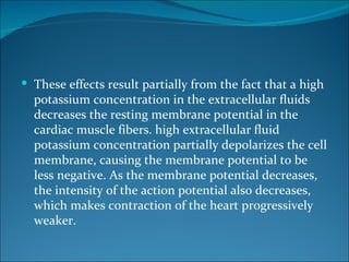  These effects result partially from the fact that a high
  potassium concentration in the extracellular fluids
  decreases the resting membrane potential in the
  cardiac muscle fibers. high extracellular fluid
  potassium concentration partially depolarizes the cell
  membrane, causing the membrane potential to be
  less negative. As the membrane potential decreases,
  the intensity of the action potential also decreases,
  which makes contraction of the heart progressively
  weaker.
 