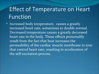 Effect of Temperature on Heart
 Function
 Increased body temperature, causes a greatly
  increased heart rate, sometimes to double normal.
  Decreased temperature causes a greatly decreased
  heart rate in the body. These effects presumably
  result from the fact that heat increases the
  permeability of the cardiac muscle membrane to ions
  that control heart rate, resulting in acceleration of
  the self-excitation process.
 