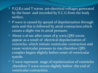  P,Q,R,s and T waves are electrical voltages generated
  by the heart and recorded by E.C.G from the body
  surface.
 P wave is caused by spread of depolarization through
  atria and this is followed by atrial contraction,which
  causes a slight rise in atrial pressure.
 About 0.16 sec after onset of p wave,QRS waves
  appear as a result of electrical depolarization of
  ventricles, which initiate ventricular contraction and
  cause ventricular pressure to rise.therefore QRS
  complex begins slightly before onset of ventricular
  systole.
 T wave represent stage of repolarization of ventricles
  ,therefore T wave occurs slightly before the end of
  ventricular contraction.
 