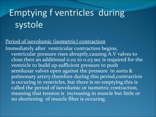 Emptying f ventricles during
  systole
Period of isovolumic (isometric) contraction
Immediately after ventricular contraction begins,
  ventricular pressure rises abruptly,causing A.V valves to
  close.then an additional 0.02 to 0.03 sec is required for the
  ventricle to build up sufficient pressure to push
  semilunar valves open against the pressure in aorta &
  pulmonary artery.therefore during this period,contraction
  is occuring in ventricles, but there is no emptying.this is
  called the period of isovolumic or isometric contraction,
  meaning that tension is increasing in muscle but little or
  no shortening of muscle fiber is occuring.
 
