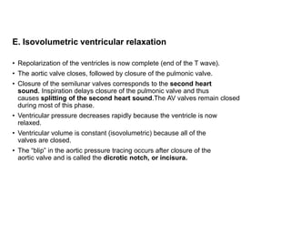 E. Isovolumetric ventricular relaxation
• Repolarization of the ventricles is now complete (end of the T wave).
• The aortic valve closes, followed by closure of the pulmonic valve.
• Closure of the semilunar valves corresponds to the second heart
sound. Inspiration delays closure of the pulmonic valve and thus
causes splitting of the second heart sound.The AV valves remain closed
during most of this phase.
• Ventricular pressure decreases rapidly because the ventricle is now
relaxed.
• Ventricular volume is constant (isovolumetric) because all of the
valves are closed.
• The “blip” in the aortic pressure tracing occurs after closure of the
aortic valve and is called the dicrotic notch, or incisura.
 