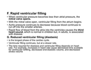 F. Rapid ventricular filling
• When ventricular pressure becomes less than atrial pressure, the
mitral valve opens.
• With the mitral valve open, ventricular filling from the atrium begins.
• Aortic pressure continues to decrease because blood continues to
run off into the smaller arteries.
• Rapid flow of blood from the atria into the ventricles causes the third
heart sound, which is normal in children but, in adults, is associated
with disease.
G. Reduced ventricular filling (diastasis)
• is the longest phase of the cardiac cycle.
• Ventricular filling continues, but at a slower rate.
• The time required for diastasis and ventricular filling depends on heart
rate. For example, increases in heart rate cause decreased time available
for ventricular refilling, decreased end-diastolic volume, and decreased
stroke volume
 