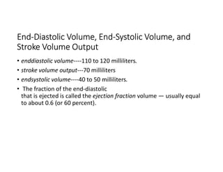 End-Diastolic Volume, End-Systolic Volume, and
Stroke Volume Output
• enddiastolic volume----110 to 120 milliliters.
• stroke volume output---70 milliliters
• endsystolic volume----40 to 50 milliliters.
• The fraction of the end-diastolic
that is ejected is called the ejection fraction volume — usually equal
to about 0.6 (or 60 percent).
 