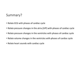Summary?
• Relate ECG with phases of cardiac cycle
• Relate pressure changes in the atria (JVP) with phases of cardiac cycle
• Relate pressure changes in the ventricles with phases of cardiac cycle
• Relate volume changes in the ventricles with phases of cardiac cycle
• Relate heart sounds with cardiac cycle
 