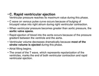 • C. Rapid ventricular ejection
Ventricular pressure reaches its maximum value during this phase.
• C wave on venous pulse curve occurs because of bulging of
tricuspid value into right atrium during right ventricular contraction.
• When ventricular pressure becomes greater than aortic pressure, the
aortic valve opens.
• Rapid ejection of blood into the aorta occurs because of the pressure
gradient between the ventricle and the aorta.
• Ventricular volume decreases dramatically because most of the
stroke volume is ejected during this phase.
• Atrial filling begins.
• The onset of the T wave, which represents repolarization of the
ventricles, marks the end of both ventricular contraction and rapid
ventricular ejection.
 