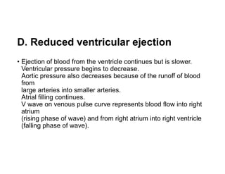 D. Reduced ventricular ejection
• Ejection of blood from the ventricle continues but is slower.
Ventricular pressure begins to decrease.
Aortic pressure also decreases because of the runoff of blood
from
large arteries into smaller arteries.
Atrial filling continues.
V wave on venous pulse curve represents blood flow into right
atrium
(rising phase of wave) and from right atrium into right ventricle
(falling phase of wave).
 