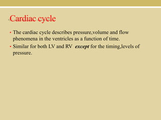 Cardiac cycle
• The cardiac cycle describes pressure,volume and flow

phenomena in the ventricles as a function of time.
• Similar for both LV and RV except for the timing,levels of
pressure.

 