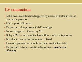 LV contraction
• Actin myosin contraction triggered by arrival of Calcium ions at
•
•
•
•
•
•
•

contractile proteins.
ECG – peak of R wave
LV pressure >LA pressure (10-15mm Hg)
Followed approx. 50msec by M1.
Delay of M1 – inertia of the blood flow – valve is kept open.
Isovolumic contraction as volume is fixed.
Increased pressure as more fibers enter contractile state.
LV pressure >Aorta – Aortic valve opens – silent event
clinically.

 