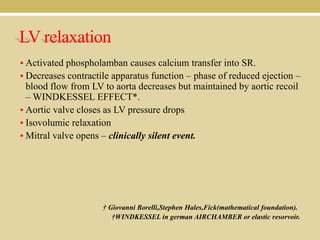 LV relaxation
• Activated phospholamban causes calcium transfer into SR.
• Decreases contractile apparatus function – phase of reduced ejection –

blood flow from LV to aorta decreases but maintained by aortic recoil
– WINDKESSEL EFFECT*.
• Aortic valve closes as LV pressure drops
• Isovolumic relaxation
• Mitral valve opens – clinically silent event.

† Giovanni Borelli,Stephen Hales,Fick(mathematical foundation).
†WINDKESSEL in german AIRCHAMBER or elastic resorvoir.

 