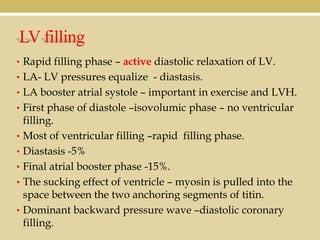 LV filling
• Rapid filling phase – active diastolic relaxation of LV.
• LA- LV pressures equalize - diastasis.
• LA booster atrial systole – important in exercise and LVH.
• First phase of diastole –isovolumic phase – no ventricular
•
•
•
•
•

filling.
Most of ventricular filling –rapid filling phase.
Diastasis -5%
Final atrial booster phase -15%.
The sucking effect of ventricle – myosin is pulled into the
space between the two anchoring segments of titin.
Dominant backward pressure wave –diastolic coronary
filling.

 