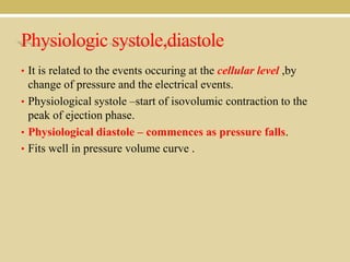 Physiologic systole,diastole
• It is related to the events occuring at the cellular level ,by

change of pressure and the electrical events.
• Physiological systole –start of isovolumic contraction to the
peak of ejection phase.
• Physiological diastole – commences as pressure falls.
• Fits well in pressure volume curve .

 