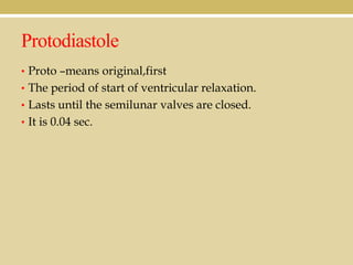 Protodiastole
• Proto –means original,first
• The period of start of ventricular relaxation.
• Lasts until the semilunar valves are closed.
• It is 0.04 sec.

 