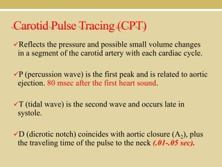 Carotid Pulse Tracing (CPT)
Reflects the pressure and possible small volume changes

in a segment of the carotid artery with each cardiac cycle.
P (percussion wave) is the first peak and is related to aortic

ejection. 80 msec after the first heart sound.
T (tidal wave) is the second wave and occurs late in

systole.
D (dicrotic notch) coincides with aortic closure (A2), plus

the traveling time of the pulse to the neck (.01-.05 sec).

 