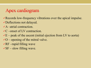 Apex cardiogram
Records low-frequency vibrations over the apical impulse.
Deflections not delayed.
A –atrial contraction.
C –onset of LV contraction.
E – peak of the ascent (initial ejection from LV to aorta)

O – opening of the mitral valve.
RF –rapid filling wave
SF – slow filling wave.

 