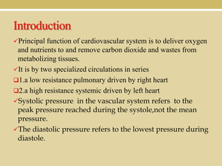 Introduction
Principal function of cardiovascular system is to deliver oxygen

and nutrients to and remove carbon dioxide and wastes from
metabolizing tissues.
It is by two specialized circulations in series
1.a low resistance pulmonary driven by right heart
2.a high resistance systemic driven by left heart
Systolic pressure in the vascular system refers to the
peak pressure reached during the systole,not the mean
pressure.
The diastolic pressure refers to the lowest pressure during
diastole.

 