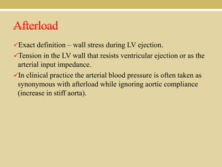 Afterload
Exact definition – wall stress during LV ejection.
Tension in the LV wall that resists ventricular ejection or as the

arterial input impedance.
In clinical practice the arterial blood pressure is often taken as
synonymous with afterload while ignoring aortic compliance
(increase in stiff aorta).

 