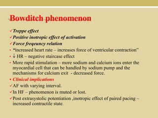 Bowditch phenomenon
Treppe effect
Positive inotropic effect of activation
Force freqeuncy relation
• “increased heart rate – increases force of ventricular contraction”

HR – negative staircase effect
• More rapid stimulation – more sodium and calcium ions enter the
myocardial cell that can be handled by sodium pump and the
mechanisms for calcium exit - decreased force.
 Clinical implications
AF with varying interval.
In HF – phenomenon is muted or lost.
Post extrasystolic potentiation ,inotropic effect of paired pacing –
increased contractile state.
•

 