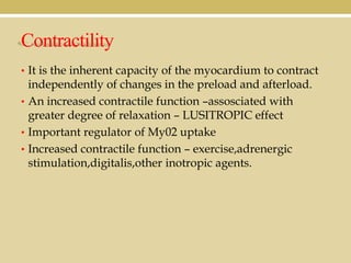 Contractility
• It is the inherent capacity of the myocardium to contract

independently of changes in the preload and afterload.
• An increased contractile function –assosciated with
greater degree of relaxation – LUSITROPIC effect
• Important regulator of My02 uptake
• Increased contractile function – exercise,adrenergic
stimulation,digitalis,other inotropic agents.

 