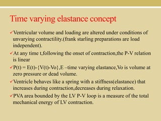 Time varying elastance concept
Ventricular volume and loading are altered under conditions of

unvarying contractility.(frank starling preparations are load
independent).
At any time t,following the onset of contraction,the P-V relation
is linear
P(t) = E(t)-{V(t)-Vo},E –time varying elastance,Vo is volume at
zero pressure or dead volume.
Ventricle behaves like a spring with a stiffness(elastance) that
increases during contraction,decreases during relaxation.
PVA area bounded by the LV P-V loop is a measure of the total
mechanical energy of LV contraction.

 