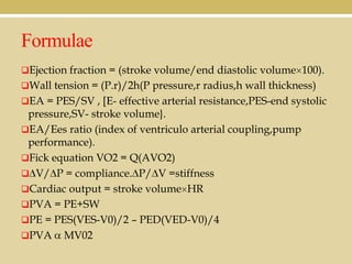 Formulae
Ejection fraction = (stroke volume/end diastolic volume 100).
Wall tension = (P.r)/2h(P pressure,r radius,h wall thickness)
EA = PES/SV , [E- effective arterial resistance,PES-end systolic

pressure,SV- stroke volume}.
EA/Ees ratio (index of ventriculo arterial coupling,pump
performance).
Fick equation VO2 = Q(AVO2)
 V/ P = compliance. P/ V =stiffness
Cardiac output = stroke volume HR
PVA = PE+SW
PE = PES(VES-V0)/2 – PED(VED-V0)/4
PVA MV02

 