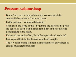 Pressure volume loop
• Best of the current approaches to the assessment of the
•
•

•
•
•

contractile behaviour of the intact heart.
Es,the pressure – volume relationship .
Changes in the slope of this line joining the different Es points
are generally good load independent index of the contractile
performance of the heart.
Enhanced inotropic effect, Es shifted upward and to the left.
Lusitropic effect shifted Es downward and to right.
The P-V relationship is linear in smooth muscle,curvilinear in
cardiac muscle(exponential).

 