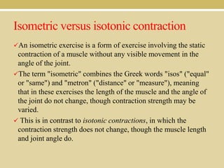 Isometric versus isotonic contraction
An isometric exercise is a form of exercise involving the static

contraction of a muscle without any visible movement in the
angle of the joint.
The term "isometric" combines the Greek words "isos" ("equal"
or "same") and "metron" ("distance" or "measure"), meaning
that in these exercises the length of the muscle and the angle of
the joint do not change, though contraction strength may be
varied.
 This is in contrast to isotonic contractions, in which the
contraction strength does not change, though the muscle length
and joint angle do.

 