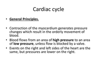Cardiac cycle
• General Principles.
• Contraction of the myocardium generates pressure
changes which result in the orderly movement of
blood.
• Blood flows from an area of high pressure to an area
of low pressure, unless flow is blocked by a valve.
• Events on the right and left sides of the heart are the
same, but pressures are lower on the right.
 