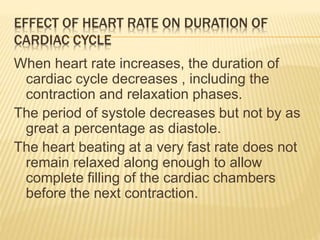 EFFECT OF HEART RATE ON DURATION OF
CARDIAC CYCLE
When heart rate increases, the duration of
cardiac cycle decreases , including the
contraction and relaxation phases.
The period of systole decreases but not by as
great a percentage as diastole.
The heart beating at a very fast rate does not
remain relaxed along enough to allow
complete filling of the cardiac chambers
before the next contraction.
 