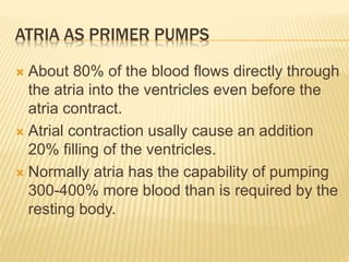 ATRIA AS PRIMER PUMPS
 About 80% of the blood flows directly through
the atria into the ventricles even before the
atria contract.
 Atrial contraction usally cause an addition
20% filling of the ventricles.
 Normally atria has the capability of pumping
300-400% more blood than is required by the
resting body.
 