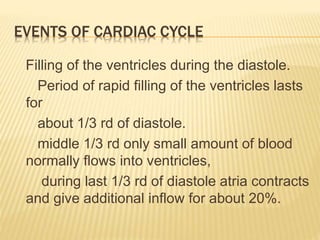 EVENTS OF CARDIAC CYCLE
Filling of the ventricles during the diastole.
Period of rapid filling of the ventricles lasts
for
about 1/3 rd of diastole.
middle 1/3 rd only small amount of blood
normally flows into ventricles,
during last 1/3 rd of diastole atria contracts
and give additional inflow for about 20%.
 