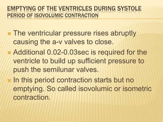 EMPTYING OF THE VENTRICLES DURING SYSTOLE
PERIOD OF ISOVOLUMIC CONTRACTION
 The ventricular pressure rises abruptly
causing the a-v valves to close.
 Additional 0.02-0.03sec is required for the
ventricle to build up sufficient pressure to
push the semilunar valves.
 In this period contraction starts but no
emptying. So called isovolumic or isometric
contraction.
 