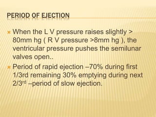 PERIOD OF EJECTION
 When the L V pressure raises slightly >
80mm hg ( R V pressure >8mm hg ), the
ventricular pressure pushes the semilunar
valves open..
 Period of rapid ejection –70% during first
1/3rd remaining 30% emptying during next
2/3rd –period of slow ejection.
 