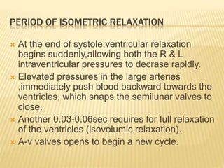 PERIOD OF ISOMETRIC RELAXATION
 At the end of systole,ventricular relaxation
begins suddenly,allowing both the R & L
intraventricular pressures to decrase rapidly.
 Elevated pressures in the large arteries
,immediately push blood backward towards the
ventricles, which snaps the semilunar valves to
close.
 Another 0.03-0.06sec requires for full relaxation
of the ventricles (isovolumic relaxation).
 A-v valves opens to begin a new cycle.
 