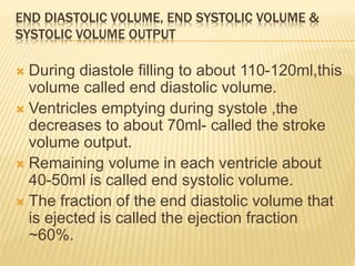 END DIASTOLIC VOLUME, END SYSTOLIC VOLUME &
SYSTOLIC VOLUME OUTPUT
 During diastole filling to about 110-120ml,this
volume called end diastolic volume.
 Ventricles emptying during systole ,the
decreases to about 70ml- called the stroke
volume output.
 Remaining volume in each ventricle about
40-50ml is called end systolic volume.
 The fraction of the end diastolic volume that
is ejected is called the ejection fraction
~60%.
 