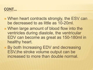 CONT…
 When heart contracts strongly, the ESV can
be decreased to as little as 10-20ml.
 When large amount of blood flow into the
ventricles during diastole, the ventricular
EDV can become as great as 150-180ml in
healthy heart.
 By both Increasing EDV and decreasing
ESV,the stroke volume output can be
increased to more than double normal.
 