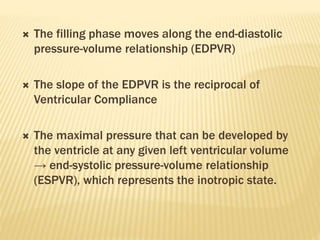  The filling phase moves along the end-diastolic
pressure-volume relationship (EDPVR)
 The slope of the EDPVR is the reciprocal of
Ventricular Compliance
 The maximal pressure that can be developed by
the ventricle at any given left ventricular volume
→ end-systolic pressure-volume relationship
(ESPVR), which represents the inotropic state.
 