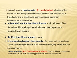  In Atrial systole Heart sounds - S 4 – pathological. Vibration of the
ventricular wall during atrial contraction. Heard in ‘stiff’ ventricle like in
hypertrophy and in elderly. Also heard in massive pulmonary
embolism, cor pulmonale, TR
 In isometric contraction Heart Sounds – S1 : closure of the
AV valves. Normally split as mitral valve closure preceeds
tricuspid valve closure.
 In Ejection Heart sounds – none
 In Isovolumic relaxation Heart sounds – S2 : closure of the semilunar
valves. Normally split because aortic valve closes slightly earlier than the
pulmonary valve
Heart sounds - S3 - Pathological in adults. Seen in dilated congestive
heart failure, MI, MR, severe hypertension. Normal in children
 